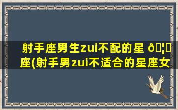 射手座男生zui
不配的星 🦄 座(射手男zui
不适合的星座女是 🐝 哪个星座)